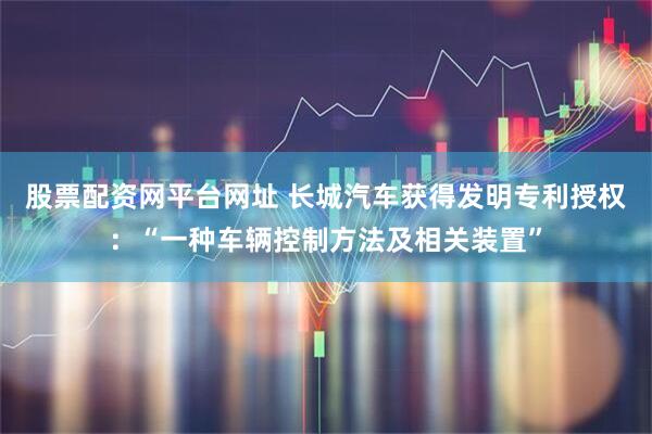 股票配资网平台网址 长城汽车获得发明专利授权：“一种车辆控制方法及相关装置”