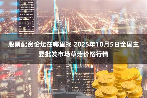 股票配资论坛在哪里找 2025年10月5日全国主要批发市场草菇价格行情