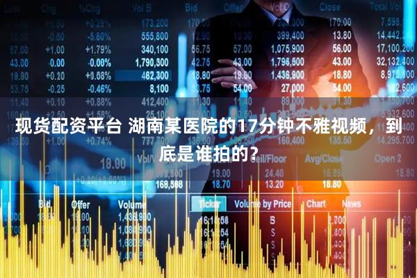 现货配资平台 湖南某医院的17分钟不雅视频，到底是谁拍的？