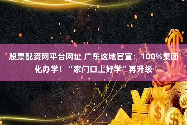 股票配资网平台网址 广东这地官宣：100%集团化办学！“家门口上好学”再升级