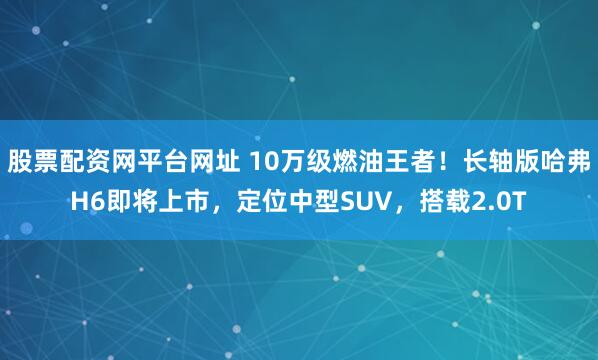 股票配资网平台网址 10万级燃油王者！长轴版哈弗H6即将上市，定位中型SUV，搭载2.0T