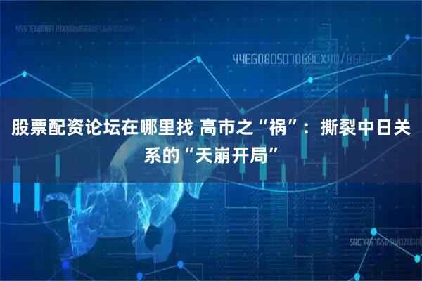 股票配资论坛在哪里找 高市之“祸”：撕裂中日关系的“天崩开局”