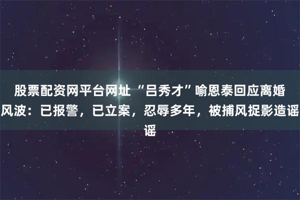 股票配资网平台网址 “吕秀才”喻恩泰回应离婚风波：已报警，已立案，忍辱多年，被捕风捉影造谣