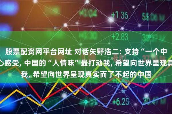 股票配资网平台网址 对话矢野浩二: 支持“一个中国”是如实说出内心感受, 中国的“人情味”最打动我, 希望向世界呈现真实而了不起的中国