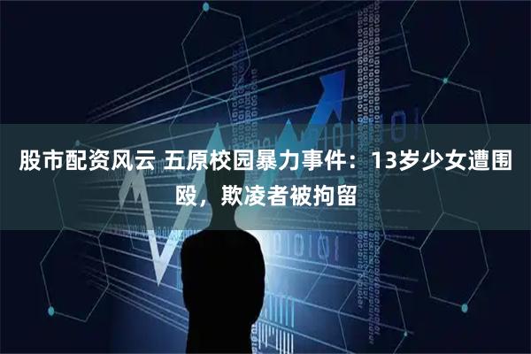股市配资风云 五原校园暴力事件：13岁少女遭围殴，欺凌者被拘留