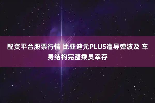 配资平台股票行情 比亚迪元PLUS遭导弹波及 车身结构完整乘员幸存