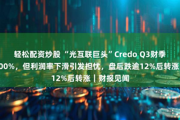 轻松配资炒股 “光互联巨头”Credo Q3财季营收暴增200%，但利润率下滑引发担忧，盘后跌逾12%后转涨｜财报见闻