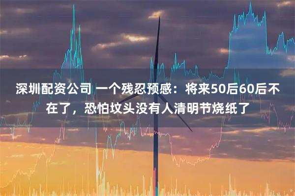 深圳配资公司 一个残忍预感：将来50后60后不在了，恐怕坟头没有人清明节烧纸了