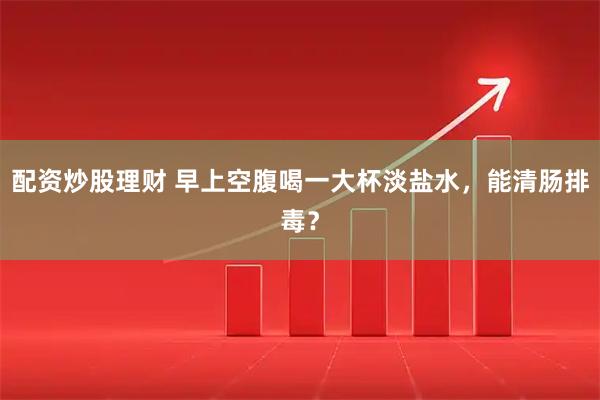 配资炒股理财 早上空腹喝一大杯淡盐水，能清肠排毒？