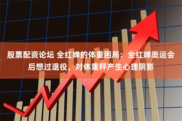 股票配资论坛 全红婵的体重困局：全红婵奥运会后想过退役，对体重秤产生心理阴影