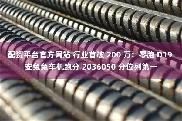 配资平台官方网站 行业首破 200 万：零跑 D19 安兔兔车机跑分 2036050 分位列第一