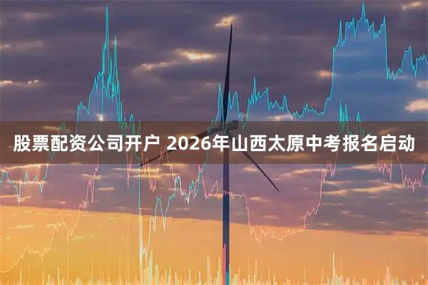 股票配资公司开户 2026年山西太原中考报名启动