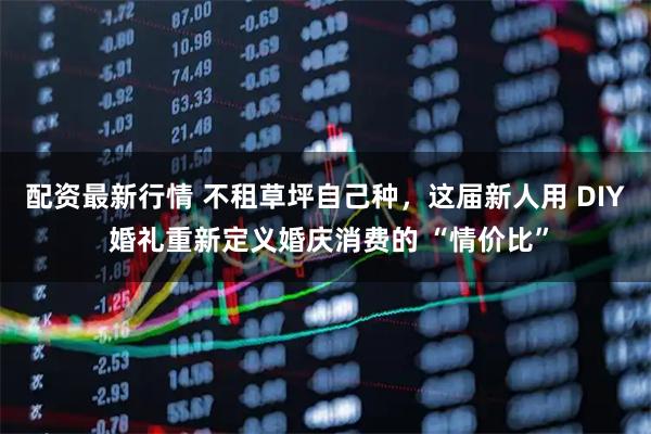 配资最新行情 不租草坪自己种，这届新人用 DIY 婚礼重新定义婚庆消费的 “情价比”