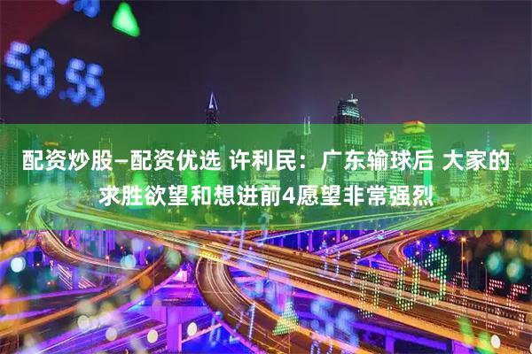 配资炒股—配资优选 许利民：广东输球后 大家的求胜欲望和想进前4愿望非常强烈
