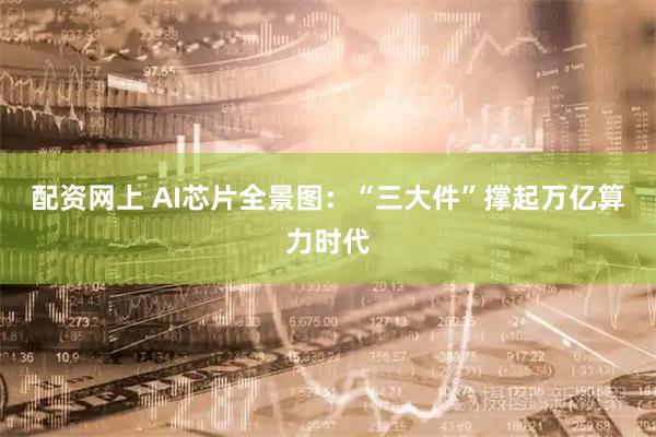 配资网上 AI芯片全景图：“三大件”撑起万亿算力时代