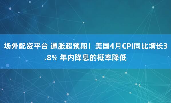 场外配资平台 通胀超预期！美国4月CPI同比增长3.8% 年内降息的概率降低