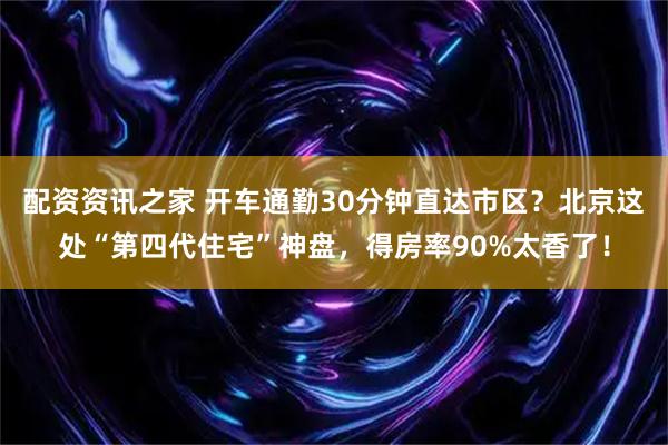 配资资讯之家 开车通勤30分钟直达市区？北京这处“第四代住宅”神盘，得房率90%太香了！