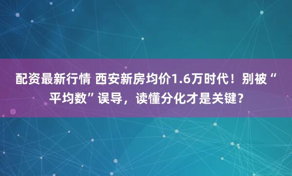 配资最新行情 西安新房均价1.6万时代！别被“平均数”误导，读懂分化才是关键？
