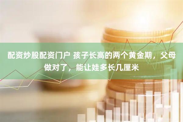 配资炒股配资门户 孩子长高的两个黄金期，父母做对了，能让娃多长几厘米