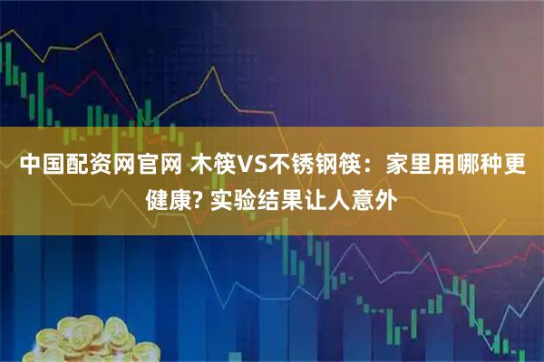 中国配资网官网 木筷VS不锈钢筷：家里用哪种更健康? 实验结果让人意外