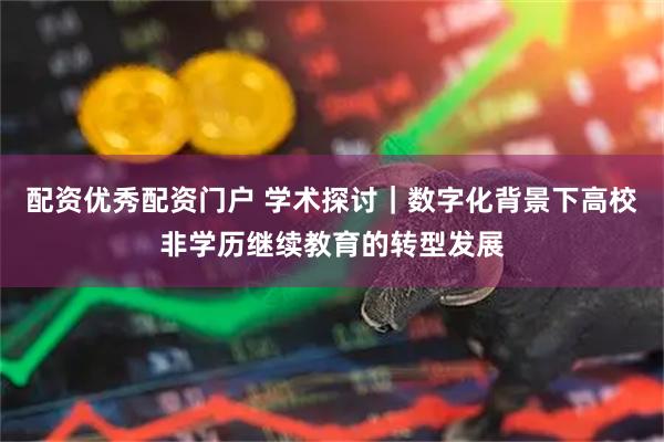 配资优秀配资门户 学术探讨|数字化背景下高校非学历继续教育的转型发展