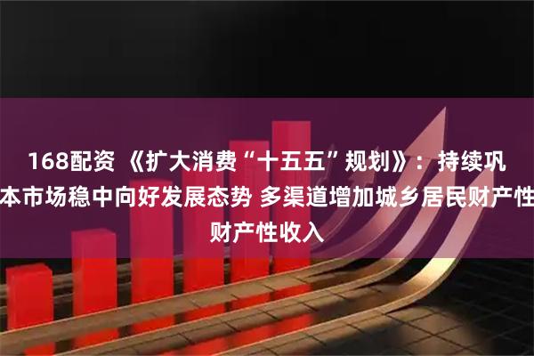 168配资 《扩大消费“十五五”规划》：持续巩固资本市场稳中向好发展态势 多渠道增加城乡居民财产性收入