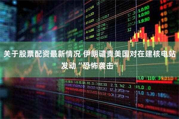 关于股票配资最新情况 伊朗谴责美国对在建核电站发动“恐怖袭击”