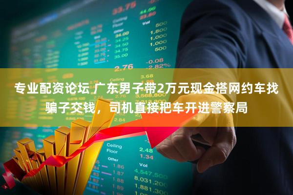 专业配资论坛 广东男子带2万元现金搭网约车找骗子交钱，司机直接把车开进警察局