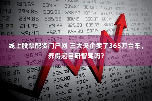 线上股票配资门户网 三大央企卖了365万台车，养得起自研智驾吗？