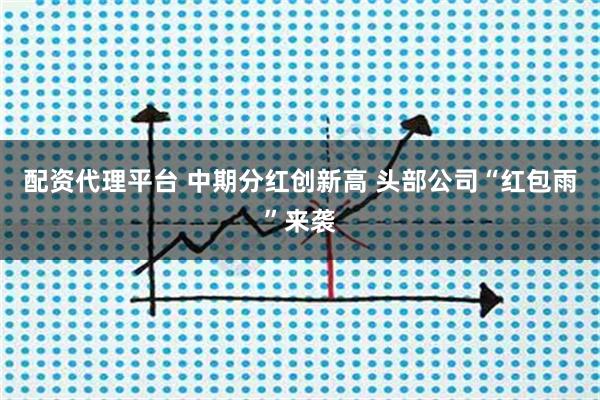 配资代理平台 中期分红创新高 头部公司“红包雨”来袭