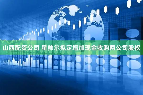山西配资公司 星帅尔拟定增加现金收购两公司股权