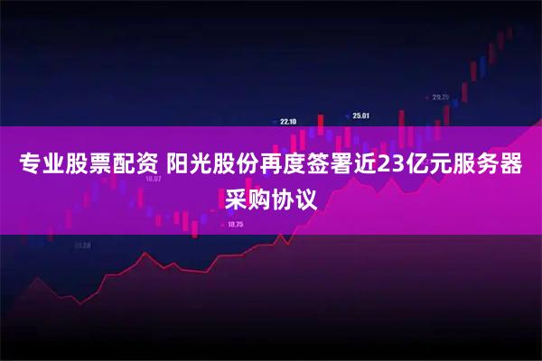 专业股票配资 阳光股份再度签署近23亿元服务器采购协议