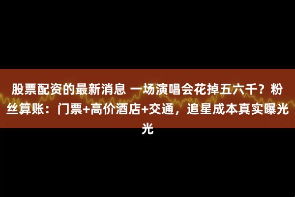 股票配资的最新消息 一场演唱会花掉五六千？粉丝算账：门票+高价酒店+交通，追星成本真实曝光